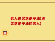 老人送灵芝孢子油(送灵芝孢子油的老人)