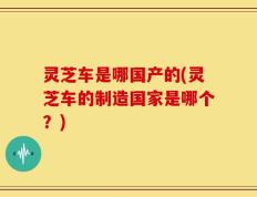 灵芝车是哪国产的(灵芝车的制造国家是哪个？)