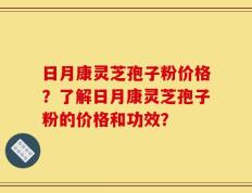 日月康灵芝孢子粉价格？了解日月康灵芝孢子粉的价格和功效？