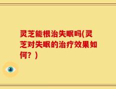灵芝能根治失眠吗(灵芝对失眠的治疗效果如何？)