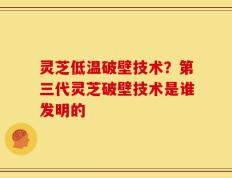 灵芝低温破壁技术？第三代灵芝破壁技术是谁发明的
