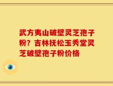 武方夷山破壁灵芝孢子粉？吉林抚松玉秀堂灵芝破壁孢子粉价格