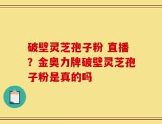 破壁灵芝孢子粉 直播？金奥力牌破壁灵芝孢子粉是真的吗