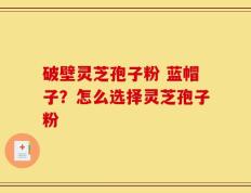 破壁灵芝孢子粉 蓝帽子？怎么选择灵芝孢子粉