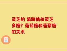 灵芝的 葡聚糖和灵芝多糖？葡萄糖和葡聚糖的关系