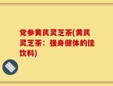 党参黄芪灵芝茶(黄芪灵芝茶：强身健体的佳饮料)
