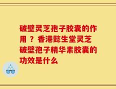 破壁灵芝孢子胶囊的作用 ？香港懿生堂灵芝破壁孢子精华素胶囊的功效是什么