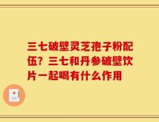 三七破壁灵芝孢子粉配伍？三七和丹参破壁饮片一起喝有什么作用