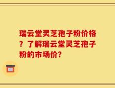 瑞云堂灵芝孢子粉价格？了解瑞云堂灵芝孢子粉的市场价？