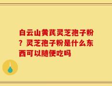 白云山黄芪灵芝孢子粉？灵芝孢子粉是什么东西可以随便吃吗