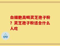白细胞高喝灵芝孢子粉？灵芝孢子粉适合什么人吃