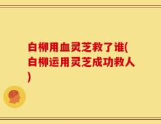 白柳用血灵芝救了谁(白柳运用灵芝成功救人)