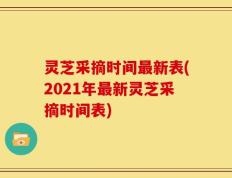 灵芝采摘时间最新表(2021年最新灵芝采摘时间表)