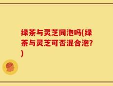 绿茶与灵芝同泡吗(绿茶与灵芝可否混合泡？)