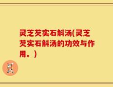 灵芝芡实石斛汤(灵芝芡实石斛汤的功效与作用。)