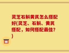 灵芝石斛黄芪怎么搭配好(灵芝、石斛、黄芪搭配，如何搭配最佳？)
