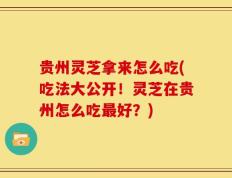 贵州灵芝拿来怎么吃(吃法大公开！灵芝在贵州怎么吃最好？)