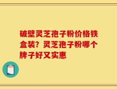破壁灵芝孢子粉价格铁盒装？灵芝孢子粉哪个牌子好又实惠