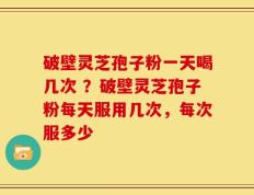 破壁灵芝孢子粉一天喝几次 ？破壁灵芝孢子粉每天服用几次，每次服多少