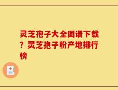 灵芝孢子大全图谱下载？灵芝孢子粉产地排行榜