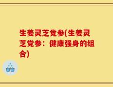 生姜灵芝党参(生姜灵芝党参：健康强身的组合)