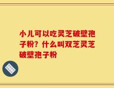 小儿可以吃灵芝破壁孢子粉？什么叫双芝灵芝破壁孢子粉