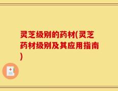 灵芝级别的药材(灵芝药材级别及其应用指南)