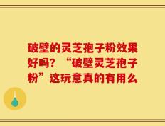 破壁的灵芝孢子粉效果好吗？“破壁灵芝孢子粉”这玩意真的有用么