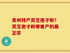 贵州特产灵芝孢子粉？灵芝孢子粉哪里产的最正宗