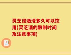 灵芝浸酒浸多久可以饮用(灵芝酒的酿制时间及注意事项)