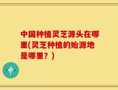 中国种植灵芝源头在哪里(灵芝种植的始源地是哪里？)
