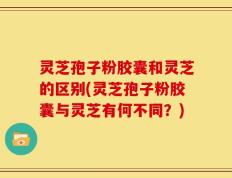 灵芝孢子粉胶囊和灵芝的区别(灵芝孢子粉胶囊与灵芝有何不同？)