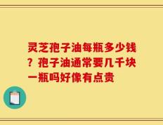 灵芝孢子油每瓶多少钱？孢子油通常要几千块一瓶吗好像有点贵