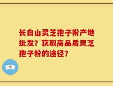 长白山灵芝孢子粉产地批发？获取高品质灵芝孢子粉的途径？