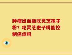 肿瘤出血能吃灵芝孢子粉？吃灵芝孢子粉能控制癌症吗