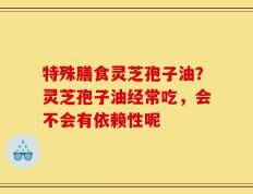 特殊膳食灵芝孢子油？灵芝孢子油经常吃，会不会有依赖性呢