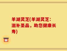 羊湖灵芝(羊湖灵芝：滋补圣品，助您健康长寿)