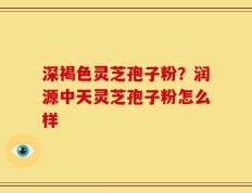 深褐色灵芝孢子粉？润源中天灵芝孢子粉怎么样
