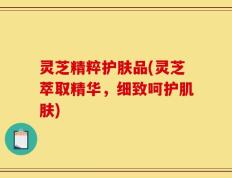 灵芝精粹护肤品(灵芝萃取精华，细致呵护肌肤)