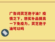 广告词灵芝孢子油？疫情之下，想买补品提高一下免疫力，灵芝孢子油可以吗