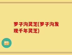 罗子沟灵芝(罗子沟发现千年灵芝)