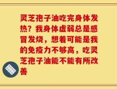 灵芝孢子油吃完身体发热？我身体虚弱总是感冒发烧，想着可能是我的免疫力不够高，吃灵芝孢子油能不能有所改善