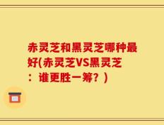 赤灵芝和黑灵芝哪种最好(赤灵芝VS黑灵芝：谁更胜一筹？)