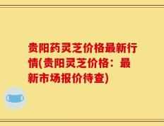 贵阳药灵芝价格最新行情(贵阳灵芝价格：最新市场报价待查)