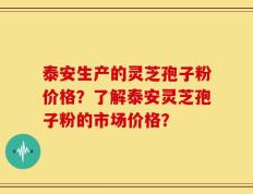 泰安生产的灵芝孢子粉价格？了解泰安灵芝孢子粉的市场价格？