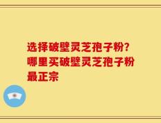 选择破壁灵芝孢子粉？哪里买破壁灵芝孢子粉最正宗