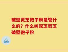 破壁灵芝袍子粉是管什么的？什么叫双芝灵芝破壁孢子粉