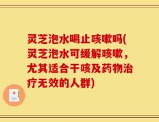 灵芝泡水喝止咳嗽吗(灵芝泡水可缓解咳嗽，尤其适合干咳及药物治疗无效的人群)