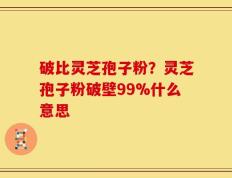 破比灵芝孢子粉？灵芝孢子粉破壁99%什么意思