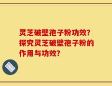 灵芝破壁孢子粉功效？探究灵芝破壁孢子粉的作用与功效？